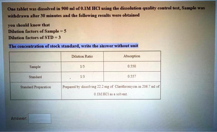 One tablet was dissolved in 900 ml of 0.1M HCl using the dissolution quality control test, Sample was withdrawn after 30 minutes and the following results were obtained

you should know that
Dilution factors of Sample = 5
Dilution factors of STD = 3

The concentration of stock standard, write the answer without unit

| | Dilution Ratio | Absorption |
| :— | :— | :— |
| Sample | 1/5 | 0.550 |
| Standard | 1/3 | 0.557 |
| Standard Preparation | Prepared by dissolving 22.2 mg of Clarithromycin in 206.7 ml of 0.1M HCl as a solvent. |

Answer: