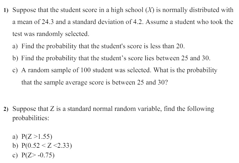 1) Suppose that the student score in a high school (X) is normally distributed with
a mean of 24.3 and a standard deviation of 4.2. Assume a student who took the
test was randomly selected.
a) Find the probability that the student's score is less than 20.
b) Find the probability that the student's score lies between 25 and 30.
c) A random sample of 100 student was selected. What is the probability
that the sample average score is between 25 and 30?
2) Suppose that Z is a standard normal random variable, find the following
probabilities:
a) P(Z > 1.55)
b) P(0.52 < Z < 2.33)
c) P(Z > -0.75)