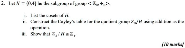 Let H = 0,4 be the subgroup of group < ??, +? >.

i. List the cosets of H.
ii. Construct the Cayley's table for the quotient group ?? / H using addition as the operation.
iii. Show that ?? / H ? ??.