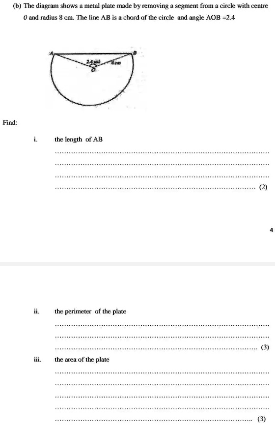 (b) The diagram shows a metal plate made by removing a segment from a circle with centre
0 and radius 8 cm. The line AB is a chord of the circle and angle AOB =2.4
Find:
i. the length of AB
ii. the perimeter of the plate
iii. the area of the plate