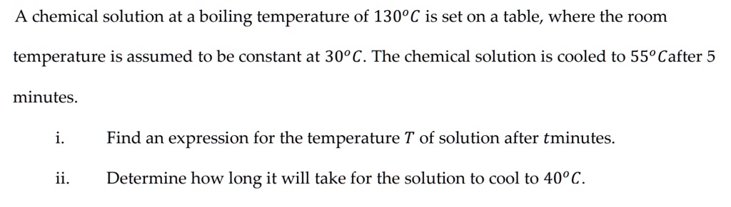 A chemical solution at a boiling temperature of 130°C is set on a table, where the room
temperature is assumed to be constant at 30°C. The chemical solution is cooled to 55°C after 5
minutes.
i. Find an expression for the temperature T of solution after t minutes.
ii. Determine how long it will take for the solution to cool to 40°C.
