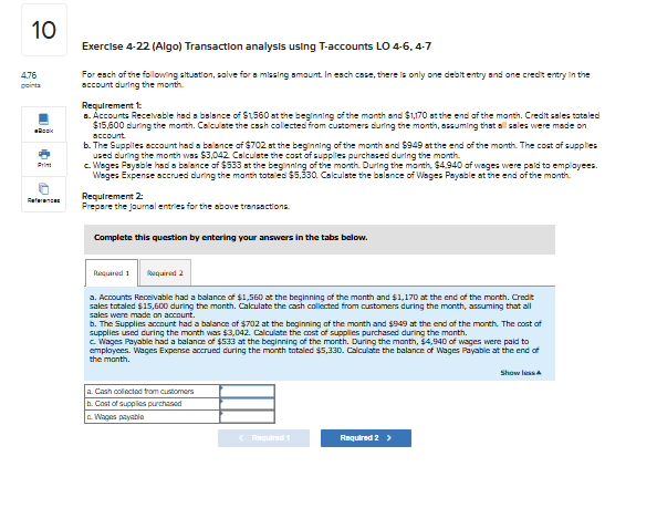 Exercise 4-22 (Algo) Transaction analysis using T-accounts LO 4-6, 4-7

For each of the following situation, solve for a missing amount. In each case, there is only one debit entry and one credit entry in the account during the month.

Requirement 1:
a. Accounts Receivable had a balance of 1,560 at the beginning of the month and1,170 at the end of the month. Credit sales totaled 15,600 during the month. Calculate the cash collected from customers during the month, assuming that all sales were made on account.
b. The Supplies account had a balance of702 at the beginning of the month and 949 at the end of the month. The cost of supplies used during the month was3,042. Calculate the cost of supplies purchased during the month.
c. Wages Payable had a balance of 533 at the beginning of the month. During the month,4,940 of wages were paid to employees. Wages Expense accrued during the month totaled 5,330. Calculate the balance of Wages Payable at the end of the month.

Requirement 2:
Prepare the journal entries for the above transactions.

a. Cash collected from customers
b. Cost of supplies purchased
c. Wages payable