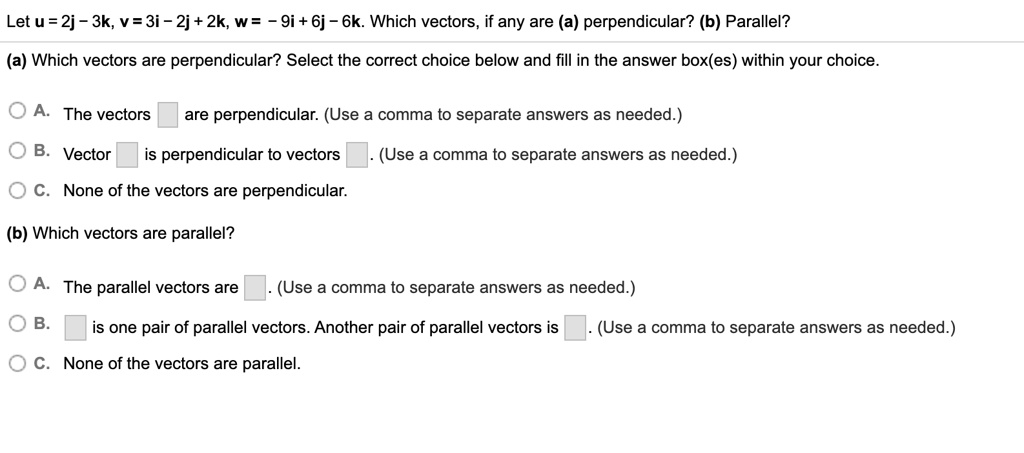 Let u = 2j - 3k, v = 3i - 2j + 2k, w = - 9i + 6j - 6k. Which vectors, if any are (a) perpendicular? (b) Parallel?
(a) Which vectors are perpendicular? Select the correct choice below and fill in the answer box(es) within your choice.
A. The vectors are perpendicular. (Use a comma to separate answers as needed.)
B. Vector is perpendicular to vectors . (Use a comma to separate answers as needed.)
C. None of the vectors are perpendicular.
(b) Which vectors are parallel?
A. The parallel vectors are . (Use a comma to separate answers as needed.)
B. is one pair of parallel vectors. Another pair of parallel vectors is . (Use a comma to separate answers as needed.)
C. None of the vectors are parallel.