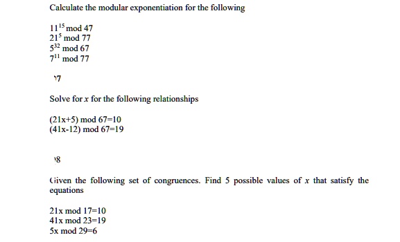 Calculate the modular exponentiation for the following
11^15 mod 47
21^5 mod 77
5^32 mod 67
7^11 mod 77
Solve for x for the following relationships
(21x+5) mod 67=10
(41x-12) mod 67=19
Given the following set of congruences. Find 5 possible values of x that satisfy the
equations
21x mod 17=10
41x mod 23=19
5x mod 29=6