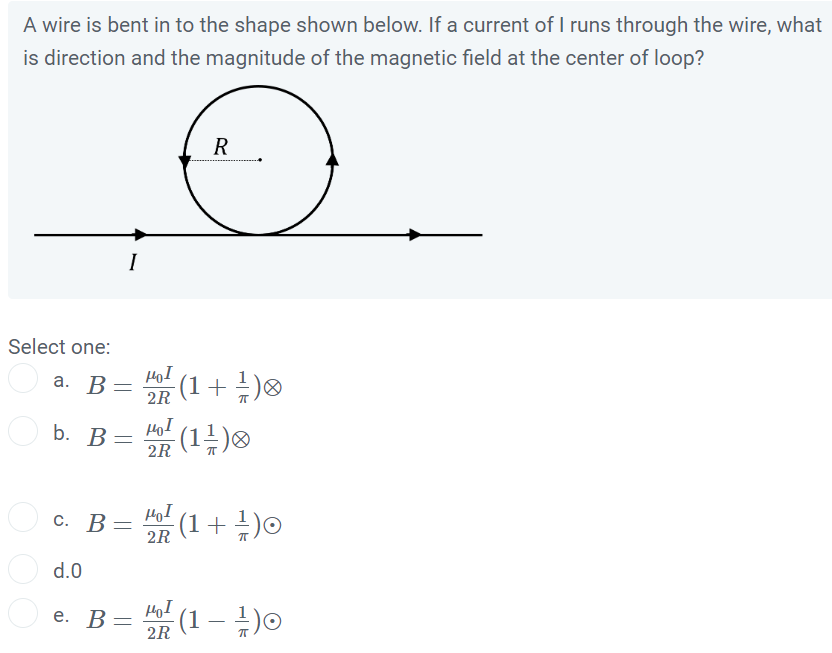 A wire is bent in to the shape shown below. If a current of I runs through the wire, what is direction and the magnitude of the magnetic field at the center of loop?
Select one:
a. ( B=fracmu0 I2 Rleft(1+frac1piight) otimes )
b. ( B=fracmu0 I2 Rleft(1 frac1piight) otimes )
c. ( B=fracmu0 I2 Rleft(1+frac1piight) odot )
d. 0
e. ( B=fracmu0 I2 Rleft(1-frac1piight) odot )
