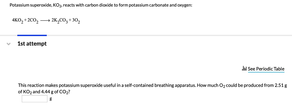 Potassium superoxide, KO2, reacts with carbon dioxide to form potassium carbonate and oxygen:
4KO2 + 2CO2 ? 2K2CO3 + 3O2
This reaction makes potassium superoxide useful in a self-contained breathing apparatus. How much O2 could be produced from 2.51 g of KO2 and 4.44 g of CO2?