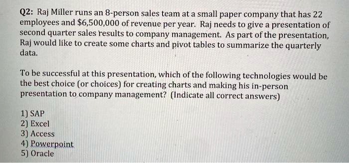 Q2: Raj Miller runs an 8-person sales team at a small paper company that has 22 employees and 6,500,000 of revenue per year. Raj needs to give a presentation of second quarter sales results to company management. As part of the presentation, Raj would like to create some charts and pivot tables to summarize the quarterly data.

To be successful at this presentation, which of the following technologies would be the best choice (or choices) for creating charts and making his in-person presentation to company management? (Indicate all correct answers)

1) SAP
2) Excel
3) Access
4) Powerpoint
5) Oracle