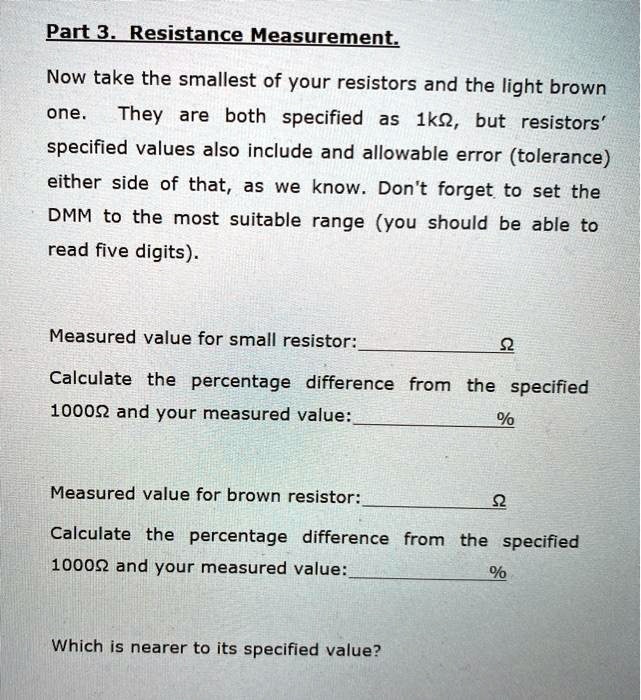 Part 3. Resistance Measurement.
Now take the smallest of your resistors and the light brown one. They are both specified as 1k?, but resistors' specified values also include and allowable error (tolerance) either side of that, as we know. Don't forget to set the DMM to the most suitable range (you should be able to read five digits).

Measured value for small resistor: ?
Calculate the percentage difference from the specified 1000? and your measured value: %

Measured value for brown resistor: ?
Calculate the percentage difference from the specified 1000? and your measured value: %

Which is nearer to its specified value?