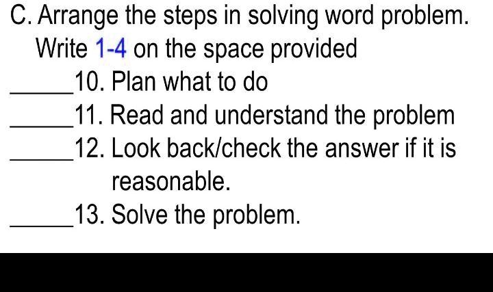 C. Arrange the steps in solving word problem.
Write 1-4 on the space provided
10. Plan what to do
11. Read and understand the problem
12. Look back/check the answer if it is
reasonable.
13. Solve the problem.