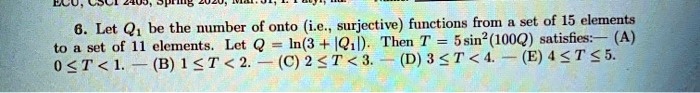 6. Let Q1 be the number of onto (i.e., surjective) functions from a set of 15 elements to a set of 11 elements. Let Q = ln(3 + |Q1|). Then T = 5 sin^2(100Q) satisfies: (A) 0 ≤ T < 1. (B) 1 ≤ T < 2. (C) 2 ≤ T < 3. (D) 3 < T < 4. (E) 4 ≤ T ≤ 5.