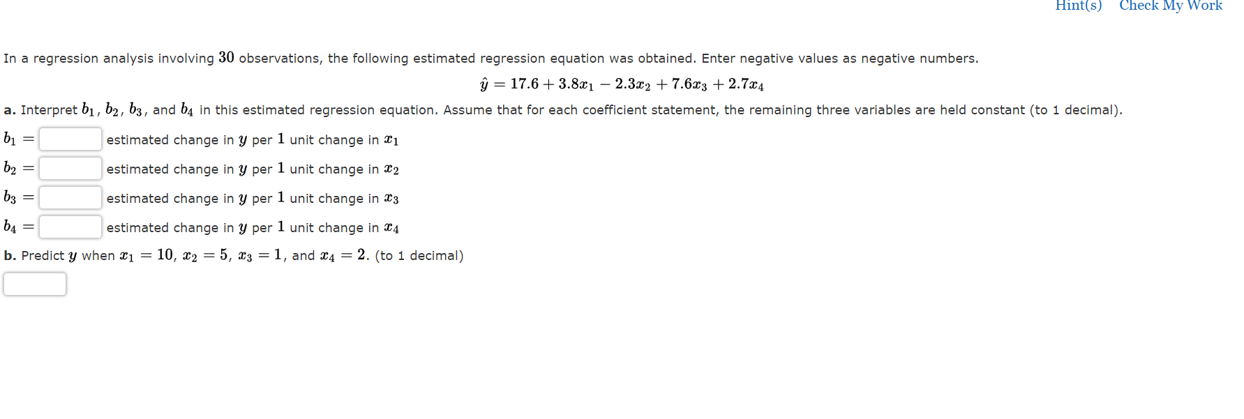 In a regression analysis involving 30 observations, the following estimated regression equation was obtained. Enter negative values as negative numbers.
? = 17.6 + 3.8x? - 2.3x? + 7.6x? + 2.7x?
a. Interpret b?, b?, b?, and b? in this estimated regression equation. Assume that for each coefficient statement, the remaining three variables are held constant (to 1 decimal).
b? = estimated change in y per 1 unit change in x?
b? = estimated change in y per 1 unit change in x?
b? = estimated change in y per 1 unit change in x?
b? = estimated change in y per 1 unit change in x?
b. Predict y when x? = 10, x? = 5, x? = 1, and x? = 2. (to 1 decimal)