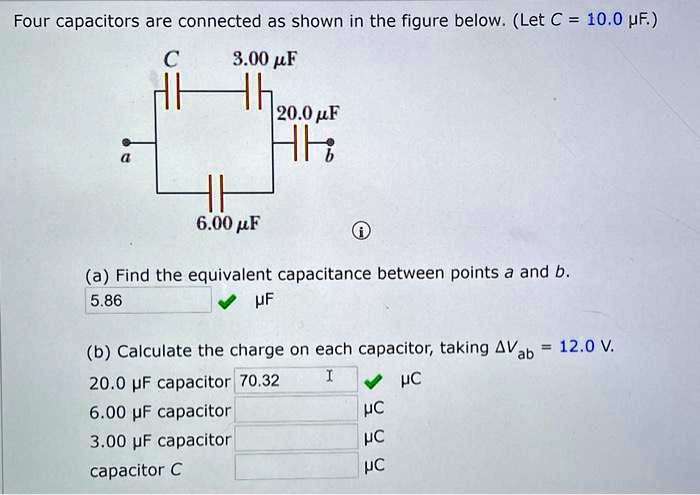 Four capacitors are connected as shown in the figure below. (Let C = 10.0 ?F.)
C 3.00 ?F 20.0 ?F
a b
6.00 ?F
(a) Find the equivalent capacitance between points a and b.
?F
(b) Calculate the charge on each capacitor, taking ?Vab = 12.0 V.
20.0 ?F capacitor ?C
6.00 ?F capacitor ?C
3.00 ?F capacitor ?C
capacitor C ?C