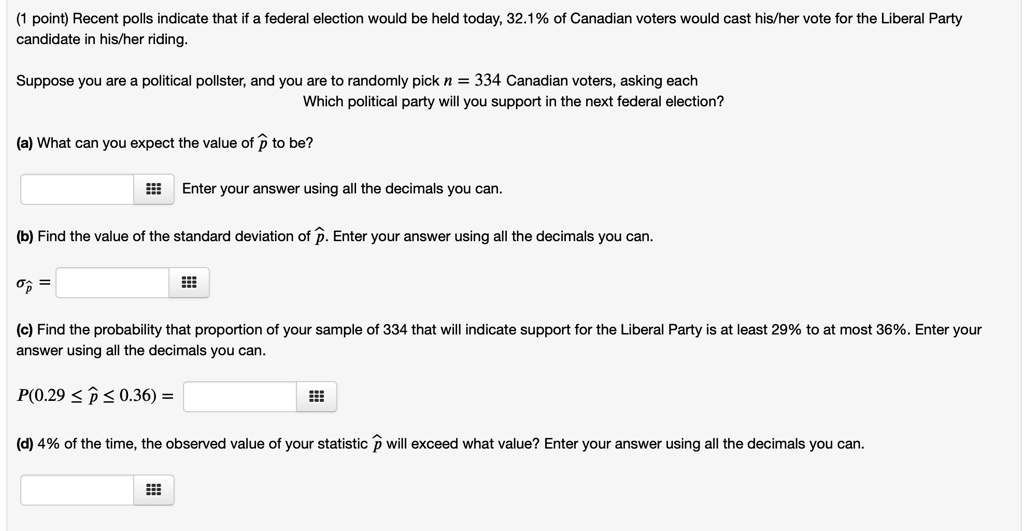 (1 point) Recent polls indicate that if a federal election would be held today, 32.1% of Canadian voters would cast his/her vote for the Liberal Party candidate in his/her riding.

Suppose you are a political pollster, and you are to randomly pick n = 334 Canadian voters, asking each
Which political party will you support in the next federal election?

(a) What can you expect the value of p? to be?
Enter your answer using all the decimals you can.

(b) Find the value of the standard deviation of p?. Enter your answer using all the decimals you can.
?p? =

(c) Find the probability that proportion of your sample of 334 that will indicate support for the Liberal Party is at least 29% to at most 36%. Enter your answer using all the decimals you can.
P(0.29 ? p? ? 0.36) =

(d) 4% of the time, the observed value of your statistic p? will exceed what value? Enter your answer using all the decimals you can.
