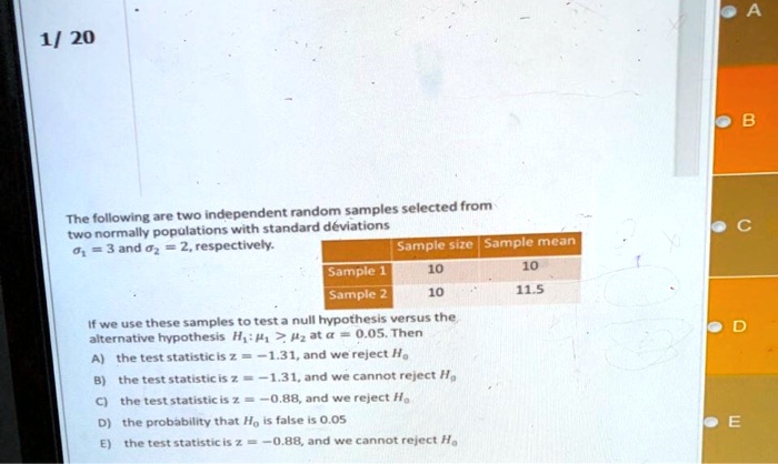 The following are two independent random samples selected from two normally populations with standard deviations ?1 = 3 and ?2 = 2, respectively. 

Sample size Sample mean
Sample 1 10 10
Sample 2 10 11.5

If we use these samples to test a null hypothesis versus the alternative hypothesis H1: ?1 > ?2 at ? = 0.05. Then
A) the test statistic is z = -1.31, and we reject H0
B) the test statistic is z = -1.31, and we cannot reject H0
C) the test statistic is z = -0.88, and we reject H0
D) the probability that H0 is false is 0.05
E) the test statistic is z = -0.88, and we cannot reject H0