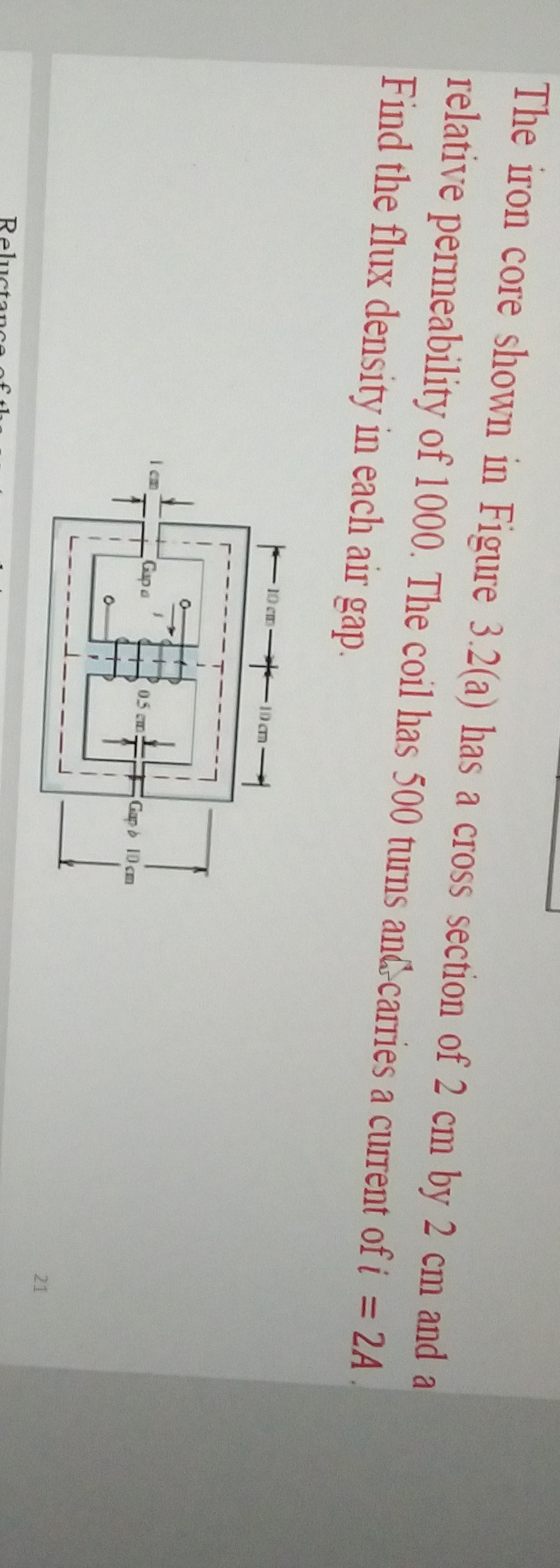The iron core shown in Figure 3.2(a) has a cross section of 2 cm by 2 cm and a relative permeability of 1000 . The coil has 500 turns and carries a current of i=2  A Find the flux density in each air gap.
21