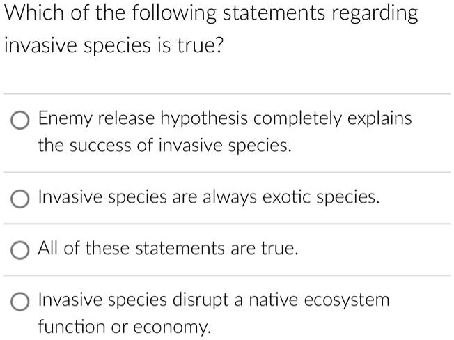 Which of the following statements regarding
invasive species is true?
Enemy release hypothesis completely explains
the success of invasive species.
Invasive species are always exotic species.
All of these statements are true.
Invasive species disrupt a native ecosystem
function or economy.