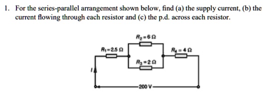 1. For the series-parallel arrangement shown below, find (a) the supply current, (b) the
current flowing through each resistor and (c) the p.d. across each resistor.
R2 = 6 Omega
R1 = 2.5 Omega
R4 = 4 Omega
R3 = 2 Omega
200 V