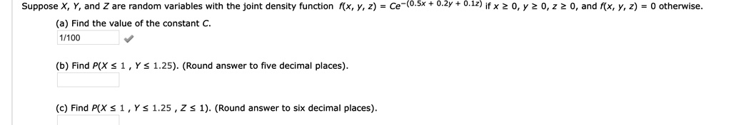 Suppose X, Y, and Z are random variables with the joint density function f(x, y, z) = Ce^-(0.5x + 0.2y + 0.1z) if x ? 0, y ? 0, z ? 0, and f(x, y, z) = 0 otherwise.
(a) Find the value of the constant C.
1/100
(b) Find P(X ? 1 , Y ? 1.25). (Round answer to five decimal places).
(c) Find P(X ? 1 , Y ? 1.25 , Z ? 1). (Round answer to six decimal places).