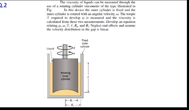 The viscosity of liquids can be measured through the use of a rotating cylinder viscometer of the type illustrated in Fig. In this device the outer cylinder is fixed and the inner cylinder is rotated with an angular velocity, ?. The torque T required to develop ? is measured and the viscosity is calculated from these two measurements. Develop an equation relating ?, ?, T, ?, Ro, and Ri. Neglect end effects and assume the velocity distribution in the gap is linear.
Liquid
T
Fixed outer cylinder
Rotating inner cylinder
Ri
Ro