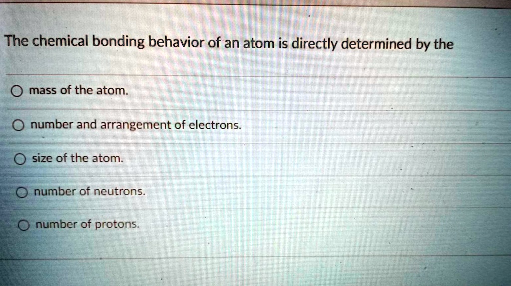 The chemical bonding behavior of an atom is directly determined by the

mass of the atom.
number and arrangement of electrons.
size of the atom.
number of neutrons.
number of protons.