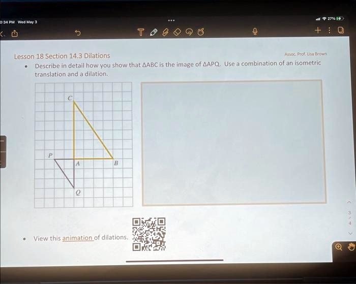 Lesson 18 Section 14.3 Dilations
• Describe in detail how you show that ABC is the image of APQ. Use a combination of an isometric translation and a dilation.
• View this animation of dilations.
