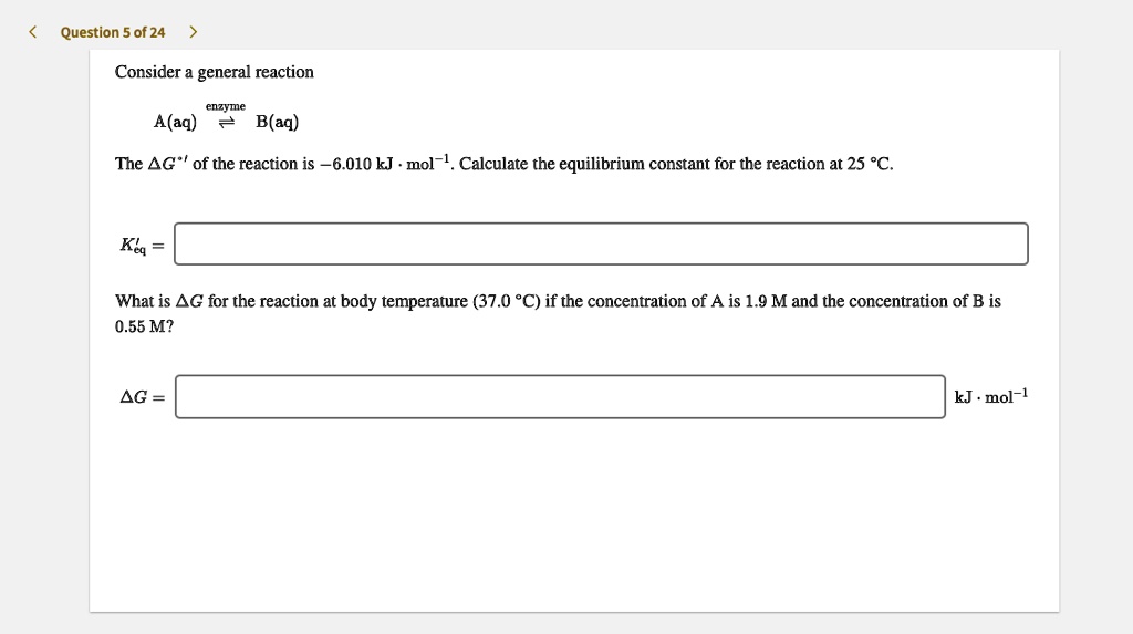 Consider a general reaction
enzyme
A(aq) ? B(aq)
The ?G'° of the reaction is ?6.010 kJ · mol?1. Calculate the equilibrium constant for the reaction at 25 °C.
K'eq =
What is ?G for the reaction at body temperature (37.0 °C) if the concentration of A is 1.9 M and the concentration of B is 0.55 M?
?G = kJ · mol?1