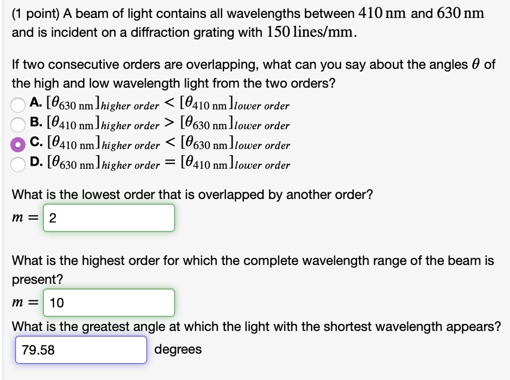 (1 point) A beam of light contains all wavelengths between 410 nm and 630 nm and is incident on a diffraction grating with 150 lines/mm.

If two consecutive orders are overlapping, what can you say about the angles ? of the high and low wavelength light from the two orders?
A. [?630 nm]higher order < [?410 nm]lower order
B. [?410 nm]higher order > [?630 nm]lower order
C. [?410 nm]higher order < [?630 nm]lower order
D. [?630 nm]higher order = [?410 nm]lower order

What is the lowest order that is overlapped by another order?
m = 2

What is the highest order for which the complete wavelength range of the beam is present?
m = 10

What is the greatest angle at which the light with the shortest wavelength appears?
79.58 degrees