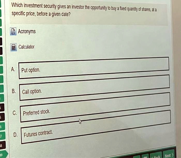 Which investment security gives an investor the opportunity to buy a fixed quantity of shares, at a specific price, before a given date?
A. Put option.
B. Call option.
C. Preferred stock.
D. Futures contract.