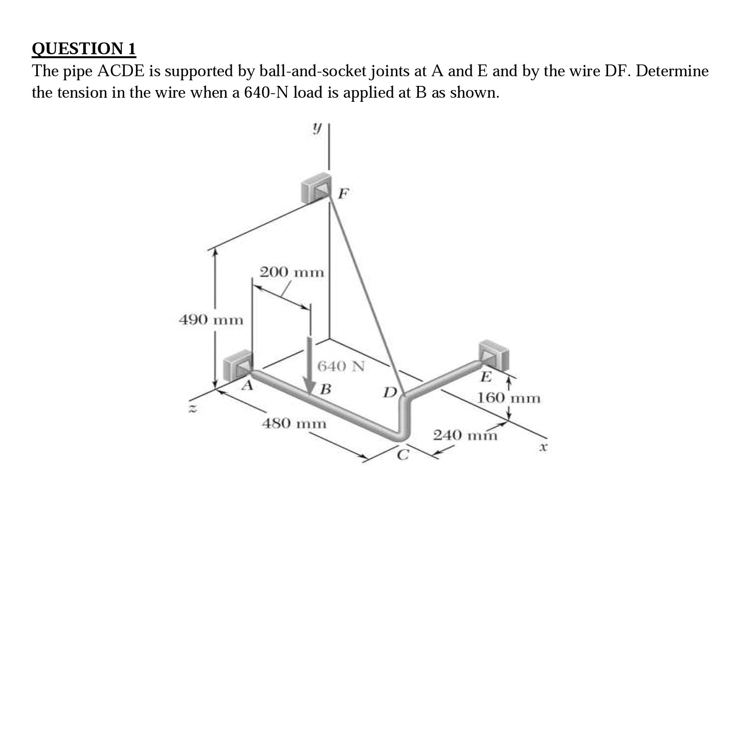 QUESTION 1
The pipe ACDE is supported by ball-and-socket joints at A and E and by the wire DF. Determine the tension in the wire when a 640-N load is applied at B as shown.