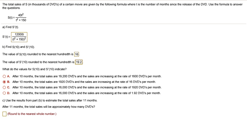 The total sales of S (in thousands of DVD's) of a certain movie are given by the following formula where t is the number of months since the release of the DVD. Use the formula to answer the questions.

S(t) = 40t^2 / (t^2 + 150)

a) Find S'(t).
S'(t) = 12000t / (t^2 + 150)^2

b) Find S(10) and S'(10).
The value of S(10) rounded to the nearest hundredth is 16.
The value of S'(10) rounded to the nearest hundredth is 19.2.

What do the values for S(10) and S'(10) indicate?
A. After 10 months, the total sales are 19,200 DVD's and the sales are increasing at the rate of 1600 DVD's per month.
B. After 10 months, the total sales are 1920 DVD's and the sales are increasing at the rate of 16 DVD's per month.
C. After 10 months, the total sales are 16,000 DVD's and the sales are increasing at the rate of 1920 DVD's per month.
D. After 10 months, the total sales are 16,000 DVD's and the sales are increasing at the rate of 1.92 DVD's per month.

c) Use the results from part (b) to estimate the total sales after 11 months.
After 11 months, the total sales will be approximately how many DVD's?
(Round to the nearest whole number.)