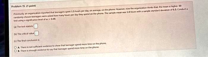 Problem 15. (1 point)
Previously, an organization reported that teenagers spent 1.5 hours per day, on average, on the phone. However, now the organization thinks that the mean is higher. 50
randomly chosen teenagers were asked how many hours per day they spend on the phone. The sample mean was 1.6 hours with a sample standard deviation of 0.3. Conduct a
test using a significance level of α = 0.05
(a) The test statistic
(b) The critical value
(c) The final conclusion is
A. There is not sufficient evidence to show that teenager spend more time on the phone.
B. There is enough evidence to say that teenager spend more time on the phone.