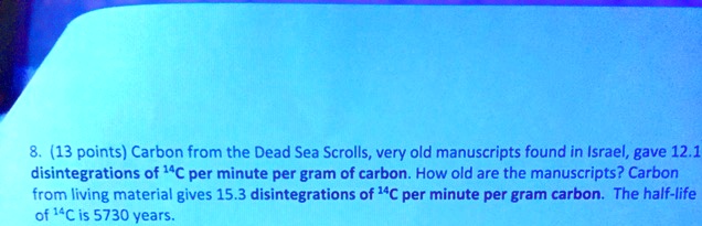 8. (13 points) Carbon from the Dead Sea Scrolls, very old manuscripts found in Israel, gave 12.1 disintegrations of 14C per minute per gram of carbon. How old are the manuscripts? Carbon from living material gives 15.3 disintegrations of 14C per minute per gram carbon. The half-life of 14C is 5730 years.