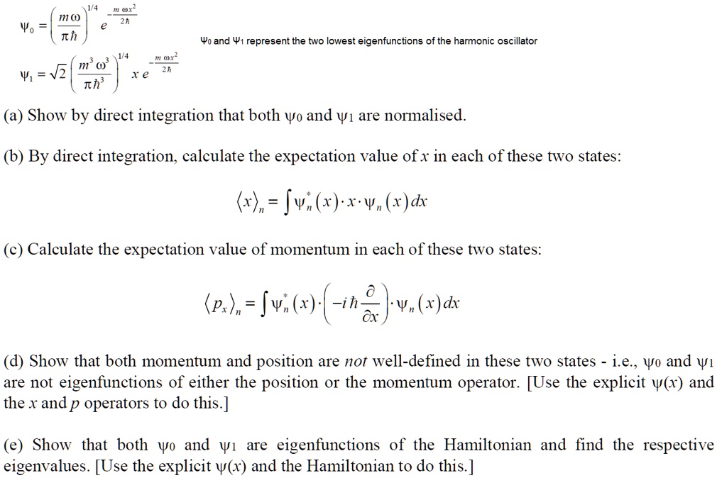 ?? = (m?/??)^(1/4) e^(-m?x²/2?)
?? = ?2 (m³?³/??³)^(1/4) x e^(-m?x²/2?)
?? and ?? represent the two lowest eigenfunctions of the harmonic oscillator
(a) Show by direct integration that both ?? and ?? are normalised.
(b) By direct integration, calculate the expectation value of x in each of these two states:
?x?? = ???*(x) · x · ??(x)dx
(c) Calculate the expectation value of momentum in each of these two states:
?p??? = ???*(x) · (-i? ?/?x) · ??(x)dx
(d) Show that both momentum and position are not well-defined in these two states - i.e., ?? and ?? are not eigenfunctions of either the position or the momentum operator. [Use the explicit ?(x) and the x and p operators to do this.]
(e) Show that both ?? and ?? are eigenfunctions of the Hamiltonian and find the respective eigenvalues. [Use the explicit ?(x) and the Hamiltonian to do this.]