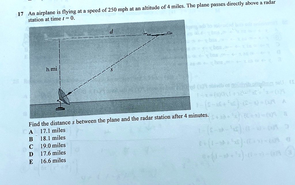 17 An airplane is flying at a speed of 250 mph at an altitude of 4 miles. The plane passes directly above a radar station at time t = 0.

h mi
d
Find the distance s between the plane and the radar station after 4 minutes.
A 17.1 miles
B 18.1 miles
C 19.0 miles
D 17.6 miles
E 16.6 miles