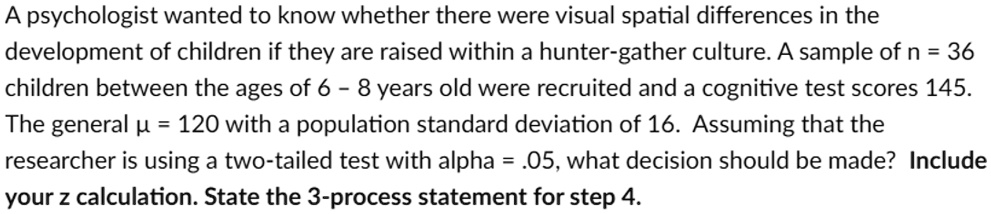 A psychologist wanted to know whether there were visual spatial differences in the
development of children if they are raised within a hunter-gather culture. A sample of n = 36
children between the ages of 6 - 8 years old were recruited and a cognitive test scores 145.
The general μ = 120 with a population standard deviation of 16. Assuming that the
researcher is using a two-tailed test with alpha = .05, what decision should be made? Include
your z calculation. State the 3-process statement for step 4.