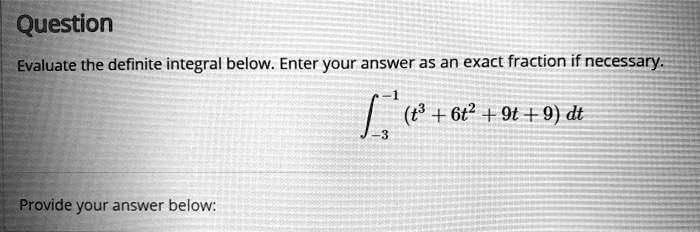 Question
Evaluate the definite integral below. Enter your answer as an exact fraction if necessary.
int-3^-1 (t^3 + 6t^2 + 9t + 9) dt
Provide your answer below: