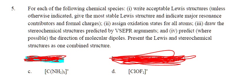 5. For each of the following chemical species: (i) write acceptable Lewis structures (unless otherwise indicated, give the most stable Lewis structure and indicate major resonance contributors and formal charges); (ii) assign oxidation states for all atoms; (iii) draw the stereochemical structures predicted by VSEPR arguments; and (iv) predict (where possible) the direction of molecular dipoles. Present the Lewis and stereochemical structures as one combined structure.

c. [C(NH2)3]+
d. [ClOF2]+