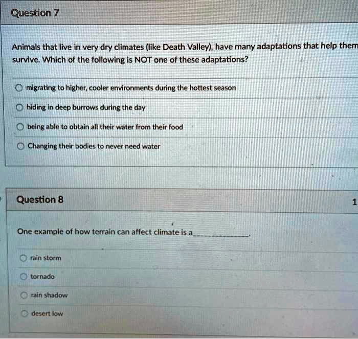Question 7
Animals that live in very dry climates (like Death Valley), have many adaptations that help them survive. Which of the following is NOT one of these adaptations?
migrating to higher, cooler environments during the hottest season
hiding in deep burrows during the day
being able to obtain all their water from their food
Changing their bodies to never need water

Question 8
One example of how terrain can affect climate is a.
rain storm
tornado
rain shadow
desert low