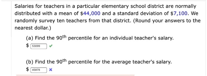 Salaries for teachers in a particular elementary school district are normally distributed with a mean of 44,000 and a standard deviation of7,100. We randomly survey ten teachers from that district. (Round your answers to the nearest dollar.)
(a) Find the 90th percentile for an individual teacher's salary.
53099
(b) Find the 90th percentile for the average teacher's salary. 45878
