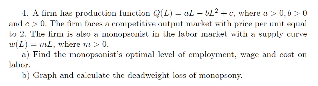 A firm has production function Q(L) = aL - bL^2 + c, where a > 0, b > 0 and c > 0. The firm faces a competitive output market with price per unit equal to 2. The firm is also a monopsonist in the labor market with a supply curve w(L) = mL, where m > 0.
a) Find the monopsonist's optimal level of employment, wage and cost on labor.
b) Graph and calculate the deadweight loss of monopsony.
