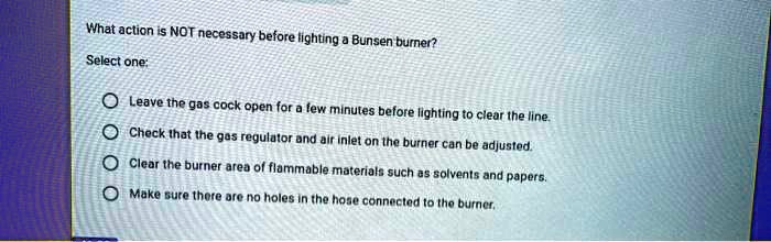 What action is NOT necessary before lighting a Bunsen burner?
Select one:
Leave the gas cock open for a few minutes before lighting to clear the line.
Check that the gas regulator and air inlet on the burner can be adjusted.
Clear the burner area of flammable materials such as solvents and papers.
Make sure there are no holes in the hose connected to the burner.