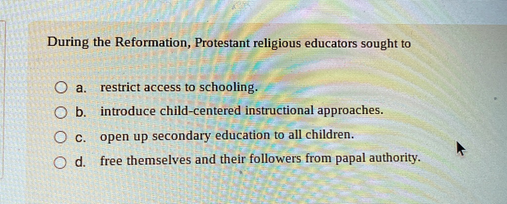During the Reformation, Protestant religious educators sought to
a. restrict access to schooling.
b. introduce child-centered instructional approaches.
c. open up secondary education to all children.
d. free themselves and their followers from papal authority.