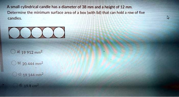 A small cylindrical candle has a diameter of 38 mm and a height of 12 mm.
Determine the minimum surface area of a box (with lid) that can hold a row of five
candles.
?????
a) 19 912 mm^2
b) 20 444 mm^2
c) 19 144 mm^2
d) 19.9 cm^2