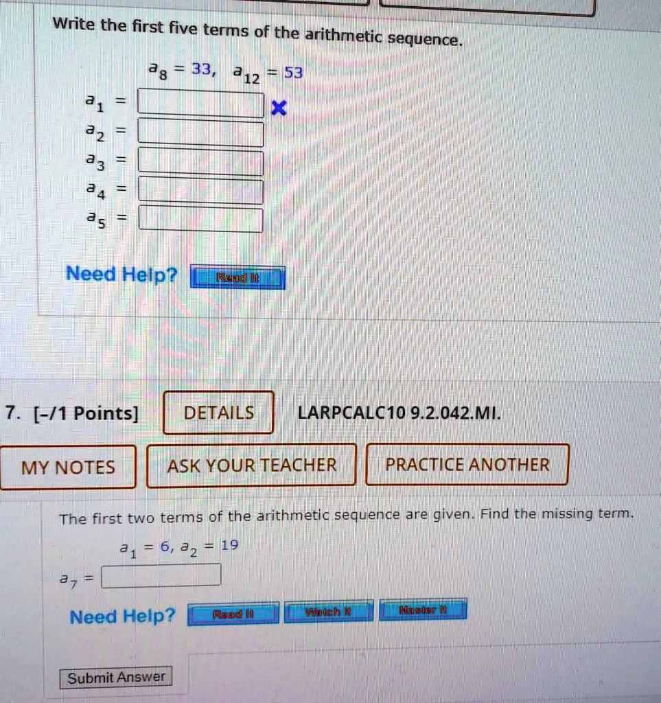 Write the first five terms of the arithmetic sequence.
a8 = 33, a12 = 53
a1 =
a2 =
a3 =
a4 =
a5 =
The first two terms of the arithmetic sequence are given. Find the missing term.
a1 = 6, a2 = 19
a7 =