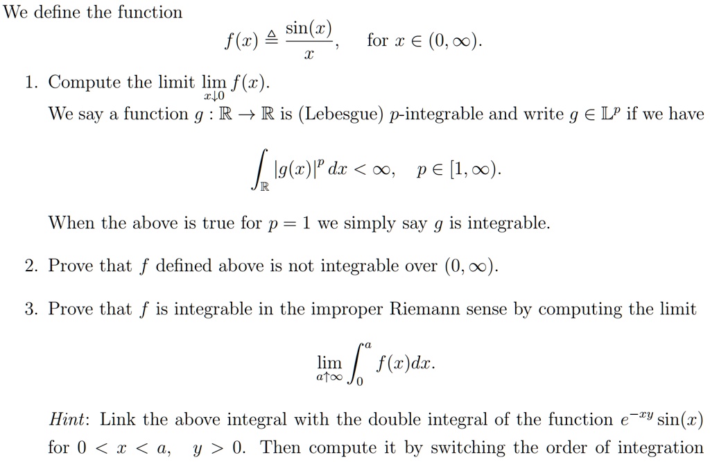We define the function
f(x) ≜(sin(x))/(x),   for x ∈ (0, ∞).

1. Compute the limit limx ↓ 0 f(x).
We say a function g: ℝ→ℝ is (Lebesgue) p-integrable and write g ∈ L^p if we have
∫ℝ |g(x)|^p dx < ∞, p ∈ [1, ∞).
When the above is true for p = 1 we simply say g is integrable.

2. Prove that f defined above is not integrable over (0, ∞).

3. Prove that f is integrable in the improper Riemann sense by computing the limit
lima →∞∫0^a f(x) dx.

Hint: Link the above integral with the double integral of the function e^-xysin(x) for 0 < x < a, y > 0. Then compute it by switching the order of integration