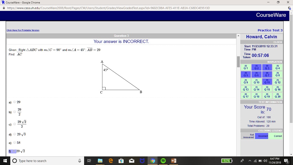 Question 3
Your answer is INCORRECT.
Given: Right (	riangle ABC) with (mangle C = 90^circ) and (mangle A = 45^circ); (AB = 29)
Find: AC
a) 29
b) (frac292)
c) (frac29sqrt22)
d) (29sqrt3)
e) 58
f) (29sqrt2)