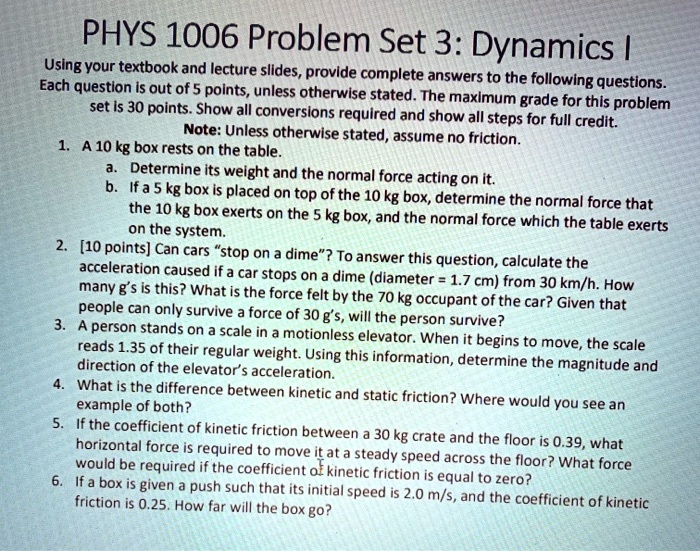 PHYS 1006 Problem Set 3: Dynamics I
Using your textbook and lecture slides, provide complete answers to the following questions. Each question is out of 5 points, unless otherwise stated. The maximum grade for this problem set is 30 points. Show all conversions required and show all steps for full credit.
Note: Unless otherwise stated, assume no friction.
1. A 10 kg box rests on the table.
a. Determine its weight and the normal force acting on it.
b. If a 5 kg box is placed on top of the 10 kg box, determine the normal force that the 10 kg box exerts on the 5 kg box, and the normal force which the table exerts on the system.
2. [10 points] Can cars "stop on a dime"? To answer this question, calculate the acceleration caused if a car stops on a dime (diameter = 1.7 cm) from 30 km/h. How many g's is this? What is the force felt by the 70 kg occupant of the car? Given that people can only survive a force of 30 g's, will the person survive?
3. A person stands on a scale in a motionless elevator. When it begins to move, the scale reads 1.35 of their regular weight. Using this information, determine the magnitude and direction of the elevator's acceleration.
4. What is the difference between kinetic and static friction? Where would you see an example of both?
5. If the coefficient of kinetic friction between a 30 kg crate and the floor is 0.39, what horizontal force is required to move it at a steady speed across the floor? What force would be required if the coefficient of kinetic friction is equal to zero?
6. If a box is given a push such that its initial speed is 2.0 m/s, and the coefficient of kinetic friction is 0.25. How far will the box go?