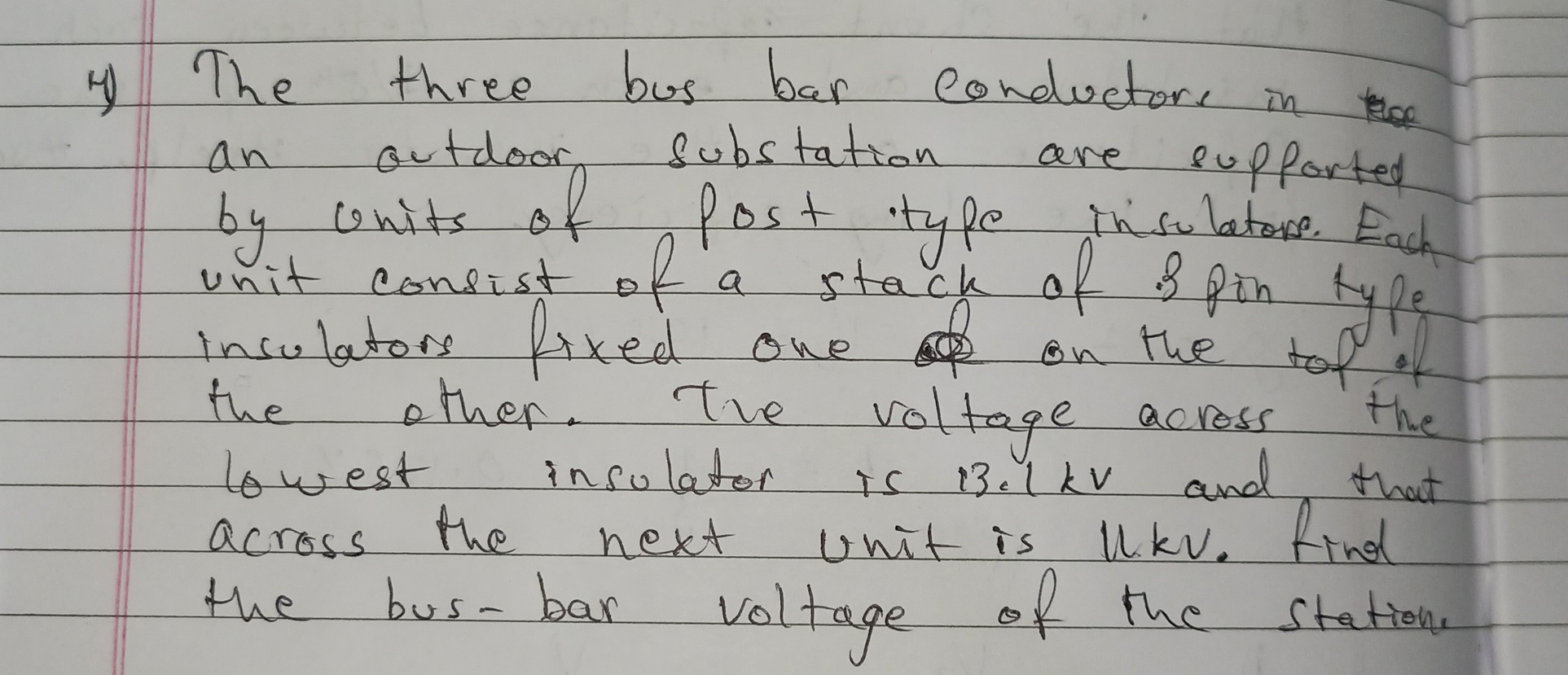4) The three bus bar conductore in an outdoor substation are supforted by units of post type insulatore. Each unit consist of a stack of is pin type insulators fixed one on the tof if the other. The voltage across the lowest insulator is 13.1 kV and that across the next unit is Ukv. Find the bus-bar voltage of the station.