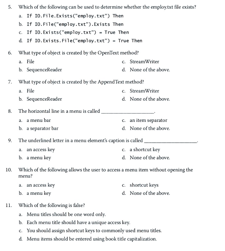 5. Which of the following can be used to determine whether the employ.txt file exists?
a. If IO.File.Exists("employ.txt") Then
b. If IO.File("employ.txt").Exists Then
c. If IO.Exists("employ.txt") = True Then
d. If IO.Exists.File("employ.txt") = True Then
6. What type of object is created by the OpenText method?
a. File
b. SequenceReader
c. StreamWriter
d. None of the above.
7. What type of object is created by the AppendText method?
a. File
b. SequenceReader
c. StreamWriter
d. None of the above.
8. The horizontal line in a menu is called 
a. a menu bar
b. a separator bar
c. an item separator
d. None of the above.
9. The underlined letter in a menu element's caption is called 
a. an access key
b. a menu key
c. a shortcut key
d. None of the above.
10. Which of the following allows the user to access a menu item without opening the
menu?
a. an access key
b. a menu key
c. shortcut keys
d. None of the above.
11. Which of the following is false?
a. Menu titles should be one word only.
b. Each menu title should have a unique access key.
c. You should assign shortcut keys to commonly used menu titles.
d. Menu items should be entered using book title capitalization.