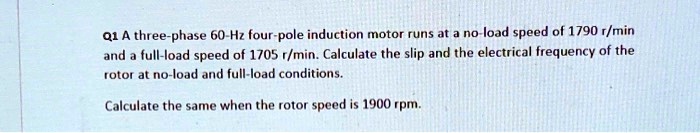 A three-phase 60-Hz four-pole induction motor runs at a no-load speed of 1790 r/min and a full-load speed of 1705 r/min. Calculate the slip and the electrical frequency of the rotor at no-load and full-load conditions.

Calculate the same when the rotor speed is 1900 rpm.